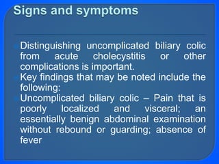 Distinguishing uncomplicated biliary colic
from acute cholecystitis or other
complications is important.
Key findings that may be noted include the
following:
Uncomplicated biliary colic – Pain that is
poorly localized and visceral; an
essentially benign abdominal examination
without rebound or guarding; absence of
fever
 