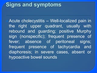 Acute cholecystitis – Well-localized pain in
the right upper quadrant, usually with
rebound and guarding; positive Murphy
sign (nonspecific); frequent presence of
fever; absence of peritoneal signs;
frequent presence of tachycardia and
diaphoresis; in severe cases, absent or
hypoactive bowel sounds
 