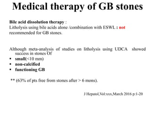 Medical therapy of GB stones
Bile acid dissolution therapy :
Litholysis using bile acids alone /combination with ESWL : not
recommended for GB stones.
Although meta-analysis of studies on litholysis using UDCA showed
success in stones Of
 small(<10 mm)
 non-calcified
 functioning GB
** (63% of pts free from stones after > 6 mons).
J Hepatol,Vol:xxx,March 2016 p:1-20
 