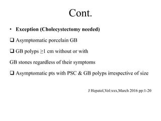 Cont.
• Exception (Cholecystectomy needed)
 Asymptomatic porcelain GB
 GB polyps ≥1 cm without or with
GB stones regardless of their symptoms
 Asymptomatic pts with PSC & GB polyps irrespective of size
J Hepatol,Vol:xxx,March 2016 pp:1-20
 