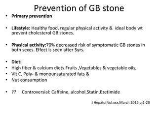 Prevention of GB stone
• Primary prevention
• Lifestyle: Healthy food, regular physical activity & ideal body wt
prevent cholesterol GB stones.
• Physical activity:70% decreased risk of symptomatic GB stones in
both sexes. Effect is seen after 5yrs.
• Diet:
• High fiber & calcium diets.Fruits ,Vegetables & vegetable oils,
• Vit C, Poly- & monounsaturated fats &
• Nut consumption
• ?? Controversial: Caffeine, alcohol,Statin,Ezetimide
J Hepatol,Vol:xxx,March 2016 p:1-20
 