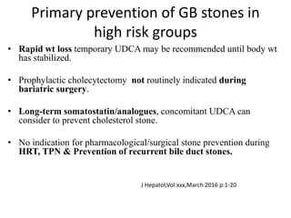 Primary prevention of GB stones in
high risk groups
• Rapid wt loss temporary UDCA may be recommended until body wt
has stabilized.
• Prophylactic cholecytectomy not routinely indicated during
bariatric surgery.
• Long-term somatostatin/analogues, concomitant UDCA can
consider to prevent cholesterol stone.
• No indication for pharmacological/surgical stone prevention during
HRT, TPN & Prevention of recurrent bile duct stones.
J Hepatol,Vol:xxx,March 2016 p:1-20
 