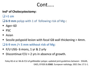 Cont…..
Indn of Cholecystectomy:
>1 cm
6-9 mm polyp with 1 of following risk of Mg-:
 Age> 60
 PSC
 Asian
 Sessile polypoid lesion with focal GB wall thickening > 4mm.
6-9 mm /< 5 mm without risk of Mg:
 F/U USG- 6 mons, 1 yr & 2 yrly
 Discontinue F/U > 2 yrs in absence of growth.
Foley KG et al. Mx & F/U of gallbladder polyps: updated joint guidelines between ESGAR,
EAES, EFISDS & ESGE. European radiology. 2021 Dec 17:1-1.
 