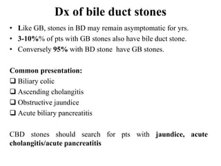 Dx of bile duct stones
• Like GB, stones in BD may remain asymptomatic for yrs.
• 3-10%% of pts with GB stones also have bile duct stone.
• Conversely 95% with BD stone have GB stones.
Common presentation:
 Biliary colic
 Ascending cholangitis
 Obstructive jaundice
 Acute biliary pancreatitis
CBD stones should search for pts with jaundice, acute
cholangitis/acute pancreatitis
 