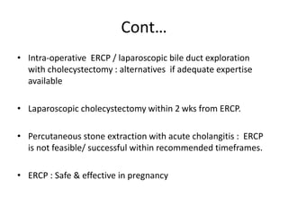Cont…
• Intra-operative ERCP / laparoscopic bile duct exploration
with cholecystectomy : alternatives if adequate expertise
available
• Laparoscopic cholecystectomy within 2 wks from ERCP.
• Percutaneous stone extraction with acute cholangitis : ERCP
is not feasible/ successful within recommended timeframes.
• ERCP : Safe & effective in pregnancy
 
