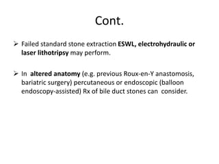 Cont.
 Failed standard stone extraction ESWL, electrohydraulic or
laser lithotripsy may perform.
 In altered anatomy (e.g. previous Roux-en-Y anastomosis,
bariatric surgery) percutaneous or endoscopic (balloon
endoscopy-assisted) Rx of bile duct stones can consider.
 