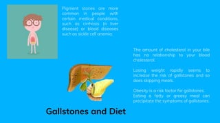 Pigment stones are more
common in people with
certain medical conditions,
such as cirrhosis (a liver
disease) or blood diseases
such as sickle cell anemia.
The amount of cholesterol in your bile
has no relationship to your blood
cholesterol.
Losing weight rapidly seems to
increase the risk of gallstones and so
does skipping meals.
Obesity is a risk factor for gallstones.
Eating a fatty or greasy meal can
precipitate the symptoms of gallstones.
Gallstones and Diet
 