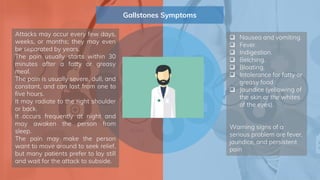 Gallstones Symptoms
 Nausea and vomiting.
 Fever.
 Indigestion.
 Belching.
 Bloating.
 Intolerance for fatty or
greasy food
 Jaundice (yellowing of
the skin or the whites
of the eyes).
Warning signs of a
serious problem are fever,
jaundice, and persistent
pain
Attacks may occur every few days,
weeks, or months; they may even
be separated by years.
The pain usually starts within 30
minutes after a fatty or greasy
meal.
The pain is usually severe, dull, and
constant, and can last from one to
five hours.
It may radiate to the right shoulder
or back.
It occurs frequently at night and
may awaken the person from
sleep.
The pain may make the person
want to move around to seek relief,
but many patients prefer to lay still
and wait for the attack to subside.
 