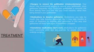 ➜Surgery to remove the gallbladder (cholecystectomy). Your
doctor may recommend surgery to remove your gallbladder, since
gallstones frequently recur. Once your gallbladder is removed, bile
flows directly from your liver into your small intestine, rather than
being stored in your gallbladder.
➜Medications to dissolve gallstones. Medications you take by
mouth may help dissolve gallstones. But it may take months or
years of treatment to dissolve your gallstones in this way and
gallstones will likely form again if treatment is stopped.
➜Sometimes medications don't work. Medications for gallstones
aren't commonly used and are reserved for people who can't
undergo surgery.
TREATMENT
 