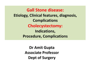 Gall Stone disease:
Etiology, Clinical features, diagnosis,
Complications
Cholecystectomy:
Indications,
Procedure, Complications
Dr Amit Gupta
Associate Professor
Dept of Surgery
 