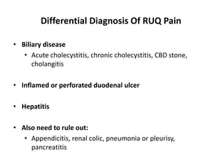 Differential Diagnosis Of RUQ Pain
• Biliary disease
• Acute cholecystitis, chronic cholecystitis, CBD stone,
cholangitis
• Inflamed or perforated duodenal ulcer
• Hepatitis
• Also need to rule out:
• Appendicitis, renal colic, pneumonia or pleurisy,
pancreatitis
 