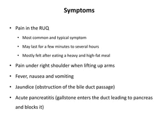 Symptoms
• Pain in the RUQ
• Most common and typical symptom
• May last for a few minutes to several hours
• Mostly felt after eating a heavy and high-fat meal
• Pain under right shoulder when lifting up arms
• Fever, nausea and vomiting
• Jaundice (obstruction of the bile duct passage)
• Acute pancreatitis (gallstone enters the duct leading to pancreas
and blocks it)
 