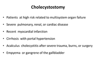 Cholecystostomy
• Patients at high risk related to multisystem organ failure
• Severe pulmonary, renal, or cardiac disease
• Recent myocardial infarction
• Cirrhosis with portal hypertension
• Acalculus cholecystitis after severe trauma, burns, or surgery
• Empyema or gangrene of the gallbladder
 