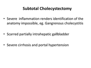 Subtotal Cholecystectomy
• Severe inflammation renders identification of the
anatomy impossible, eg. Gangrenous cholecystitis
• Scarred partially intrahepatic gallbladder
• Severe cirrhosis and portal hypertension
 