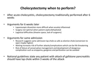 • After acute cholecystitis, cholecystectomy traditionally performed after 6
weeks
• Arguments for 6 weeks later
• Laparoscopic dissection more difficult when acutely inflammed
• Surgery not optimal when patient septic/dehydrated
• Logistical difficulties (theatre space, lack of surgeons)
• Arguments for same admission
• Research suggests same admission lap chole as safe as elective chole (conversion to
open maybe higher)
• Waiting increases risk of further attacks/complications which can be life threatening
• Risk of failure of conservative management and development of dangerous
complication such as empyema, gangrene and perforation can be avoided
• National guidelines state any patient with attack of gallstone pancreatitis
should have lap chole within 3 weeks of the attack
Cholecystectomy when to perform?
 