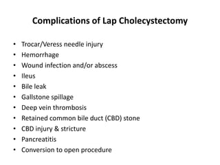 Complications of Lap Cholecystectomy
• Trocar/Veress needle injury
• Hemorrhage
• Wound infection and/or abscess
• Ileus
• Bile leak
• Gallstone spillage
• Deep vein thrombosis
• Retained common bile duct (CBD) stone
• CBD injury & stricture
• Pancreatitis
• Conversion to open procedure
 