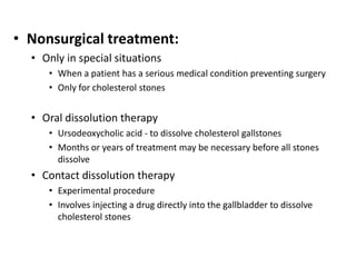 • Nonsurgical treatment:
• Only in special situations
• When a patient has a serious medical condition preventing surgery
• Only for cholesterol stones
• Oral dissolution therapy
• Ursodeoxycholic acid - to dissolve cholesterol gallstones
• Months or years of treatment may be necessary before all stones
dissolve
• Contact dissolution therapy
• Experimental procedure
• Involves injecting a drug directly into the gallbladder to dissolve
cholesterol stones
 