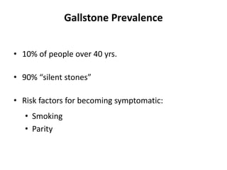 Gallstone Prevalence
• 10% of people over 40 yrs.
• 90% “silent stones”
• Risk factors for becoming symptomatic:
• Smoking
• Parity
 