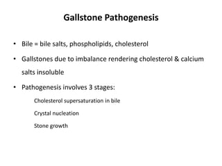 Gallstone Pathogenesis
• Bile = bile salts, phospholipids, cholesterol
• Gallstones due to imbalance rendering cholesterol & calcium
salts insoluble
• Pathogenesis involves 3 stages:
Cholesterol supersaturation in bile
Crystal nucleation
Stone growth
 