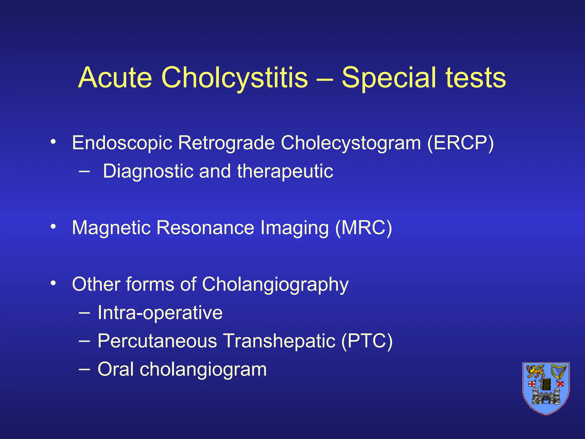 Acute Cholcystitis – Special tests
• Endoscopic Retrograde Cholecystogram (ERCP)
– Diagnostic and therapeutic
• Magnetic Resonance Imaging (MRC)
• Other forms of Cholangiography
– Intra-operative
– Percutaneous Transhepatic (PTC)
– Oral cholangiogram
 