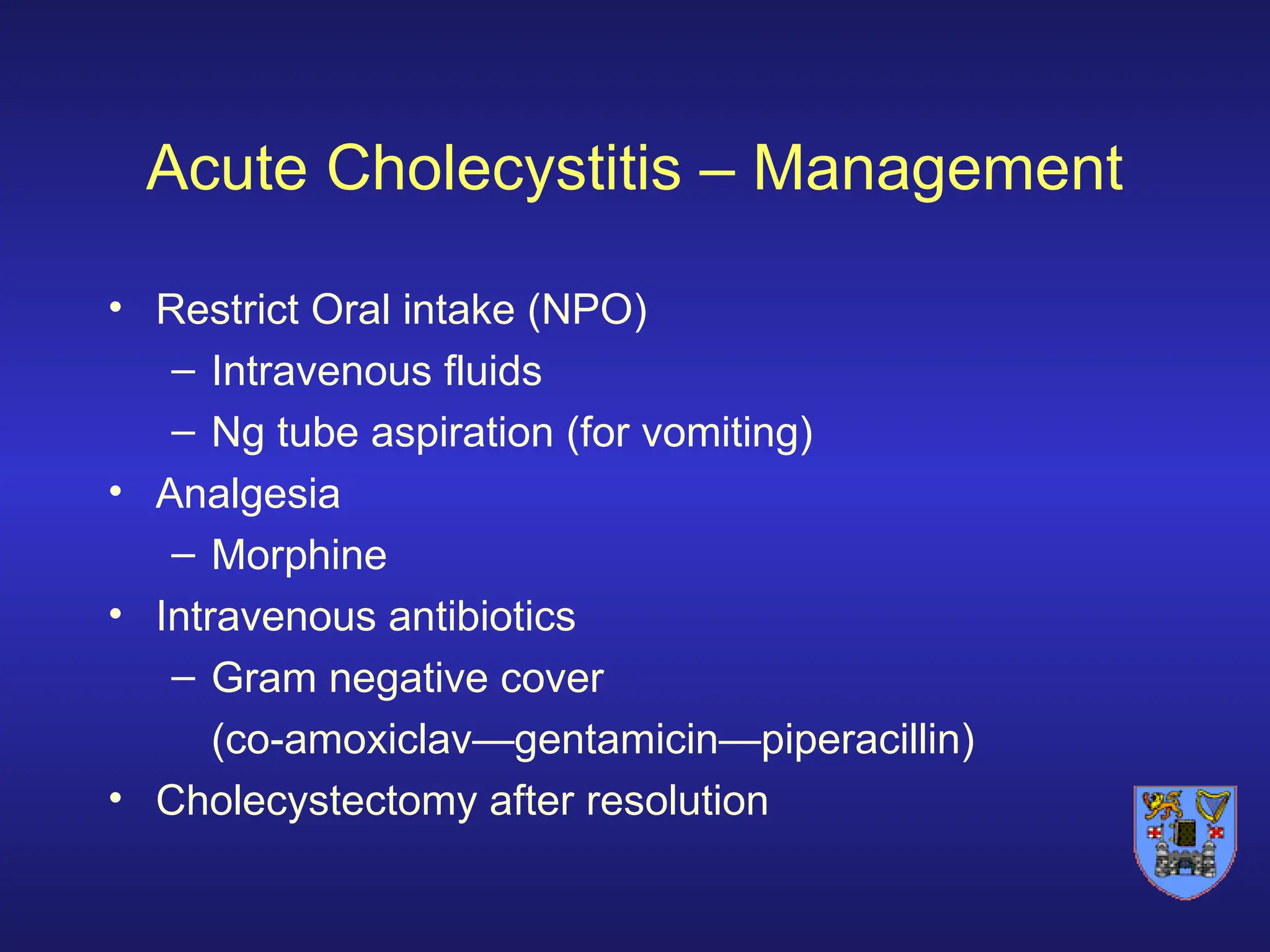 Acute Cholecystitis – Management
• Restrict Oral intake (NPO)
– Intravenous fluids
– Ng tube aspiration (for vomiting)
• Analgesia
– Morphine
• Intravenous antibiotics
– Gram negative cover
(co-amoxiclav—gentamicin—piperacillin)
• Cholecystectomy after resolution
 
