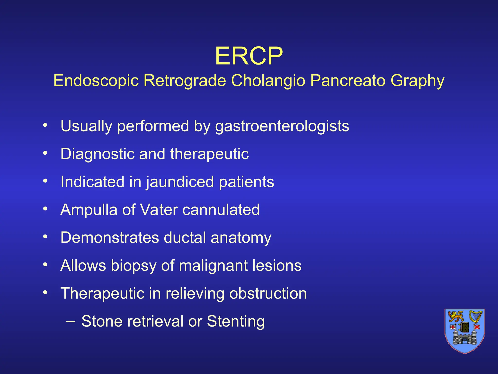 ERCP
Endoscopic Retrograde Cholangio Pancreato Graphy
• Usually performed by gastroenterologists
• Diagnostic and therapeutic
• Indicated in jaundiced patients
• Ampulla of Vater cannulated
• Demonstrates ductal anatomy
• Allows biopsy of malignant lesions
• Therapeutic in relieving obstruction
– Stone retrieval or Stenting
 