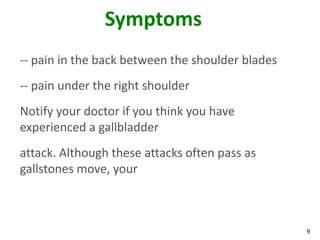 Symptoms
-- pain in the back between the shoulder blades
-- pain under the right shoulder
Notify your doctor if you think you have
experienced a gallbladder
attack. Although these attacks often pass as
gallstones move, your



                                                  9
 