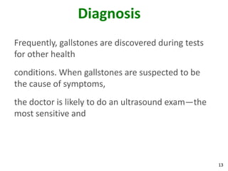 Diagnosis
Frequently, gallstones are discovered during tests
for other health
conditions. When gallstones are suspected to be
the cause of symptoms,
the doctor is likely to do an ultrasound exam—the
most sensitive and




                                                     13
 