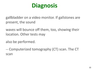 Diagnosis
gallbladder on a video monitor. If gallstones are
present, the sound
waves will bounce off them, too, showing their
location. Other tests may
also be performed.
-- Computerized tomography (CT) scan. The CT
scan


                                                    15
 