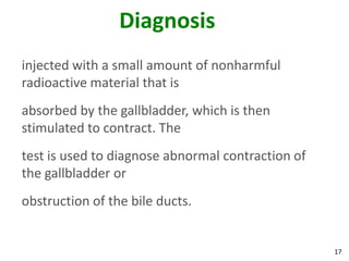 Diagnosis
injected with a small amount of nonharmful
radioactive material that is
absorbed by the gallbladder, which is then
stimulated to contract. The
test is used to diagnose abnormal contraction of
the gallbladder or
obstruction of the bile ducts.


                                                   17
 