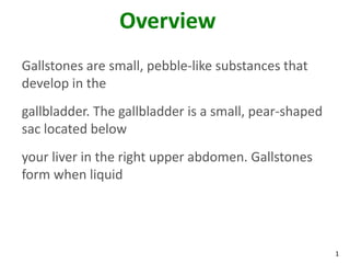 Overview
Gallstones are small, pebble-like substances that
develop in the
gallbladder. The gallbladder is a small, pear-shaped
sac located below
your liver in the right upper abdomen. Gallstones
form when liquid




                                                       1
 