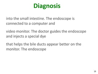 Diagnosis
into the small intestine. The endoscope is
connected to a computer and
video monitor. The doctor guides the endoscope
and injects a special dye
that helps the bile ducts appear better on the
monitor. The endoscope




                                                 19
 