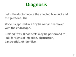 Diagnosis
helps the doctor locate the affected bile duct and
the gallstone. The
stone is captured in a tiny basket and removed
with the endoscope.
-- Blood tests. Blood tests may be performed to
look for signs of infection, obstruction,
pancreatitis, or jaundice.



                                                     20
 