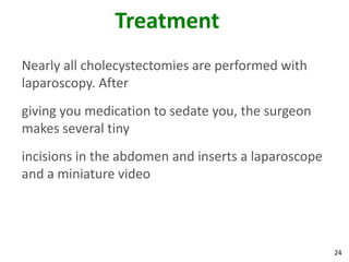 Treatment
Nearly all cholecystectomies are performed with
laparoscopy. After
giving you medication to sedate you, the surgeon
makes several tiny
incisions in the abdomen and inserts a laparoscope
and a miniature video




                                                     24
 