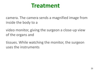 Treatment
camera. The camera sends a magnified image from
inside the body to a
video monitor, giving the surgeon a close-up view
of the organs and
tissues. While watching the monitor, the surgeon
uses the instruments




                                                    25
 