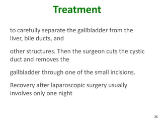 Treatment
to carefully separate the gallbladder from the
liver, bile ducts, and
other structures. Then the surgeon cuts the cystic
duct and removes the
gallbladder through one of the small incisions.
Recovery after laparoscopic surgery usually
involves only one night


                                                     26
 