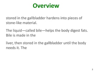Overview
stored in the gallbladder hardens into pieces of
stone-like material.
The liquid—called bile—helps the body digest fats.
Bile is made in the
liver, then stored in the gallbladder until the body
needs it. The




                                                       2
 
