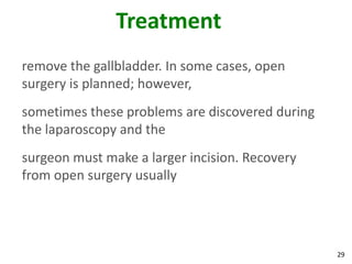Treatment
remove the gallbladder. In some cases, open
surgery is planned; however,
sometimes these problems are discovered during
the laparoscopy and the
surgeon must make a larger incision. Recovery
from open surgery usually




                                                 29
 