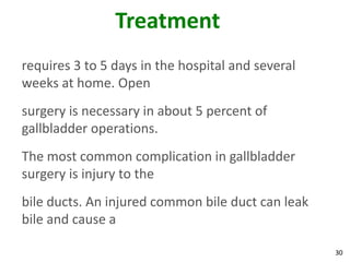 Treatment
requires 3 to 5 days in the hospital and several
weeks at home. Open
surgery is necessary in about 5 percent of
gallbladder operations.
The most common complication in gallbladder
surgery is injury to the
bile ducts. An injured common bile duct can leak
bile and cause a

                                                   30
 