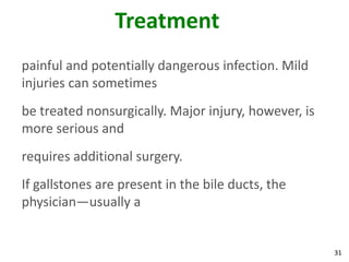 Treatment
painful and potentially dangerous infection. Mild
injuries can sometimes
be treated nonsurgically. Major injury, however, is
more serious and
requires additional surgery.
If gallstones are present in the bile ducts, the
physician—usually a


                                                      31
 