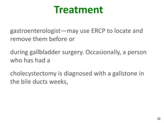 Treatment
gastroenterologist—may use ERCP to locate and
remove them before or
during gallbladder surgery. Occasionally, a person
who has had a
cholecystectomy is diagnosed with a gallstone in
the bile ducts weeks,




                                                     32
 