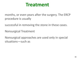 Treatment
months, or even years after the surgery. The ERCP
procedure is usually
successful in removing the stone in these cases.
Nonsurgical Treatment
Nonsurgical approaches are used only in special
situations—such as



                                                    33
 