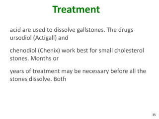 Treatment
acid are used to dissolve gallstones. The drugs
ursodiol (Actigall) and
chenodiol (Chenix) work best for small cholesterol
stones. Months or
years of treatment may be necessary before all the
stones dissolve. Both




                                                     35
 