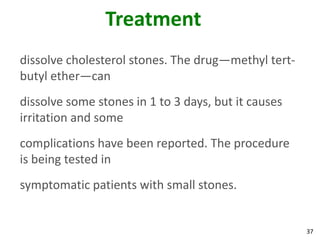 Treatment
dissolve cholesterol stones. The drug—methyl tert-
butyl ether—can
dissolve some stones in 1 to 3 days, but it causes
irritation and some
complications have been reported. The procedure
is being tested in
symptomatic patients with small stones.


                                                     37
 