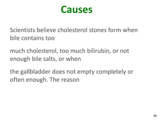 Causes
Scientists believe cholesterol stones form when
bile contains too
much cholesterol, too much bilirubin, or not
enough bile salts, or when
the gallbladder does not empty completely or
often enough. The reason




                                                  38
 