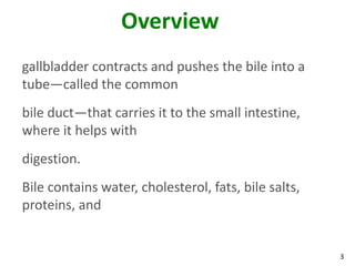 Overview
gallbladder contracts and pushes the bile into a
tube—called the common
bile duct—that carries it to the small intestine,
where it helps with
digestion.
Bile contains water, cholesterol, fats, bile salts,
proteins, and


                                                      3
 