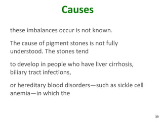 Causes
these imbalances occur is not known.
The cause of pigment stones is not fully
understood. The stones tend
to develop in people who have liver cirrhosis,
biliary tract infections,
or hereditary blood disorders—such as sickle cell
anemia—in which the


                                                    39
 