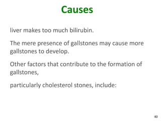 Causes
liver makes too much bilirubin.
The mere presence of gallstones may cause more
gallstones to develop.
Other factors that contribute to the formation of
gallstones,
particularly cholesterol stones, include:



                                                    40
 