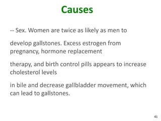 Causes
-- Sex. Women are twice as likely as men to
develop gallstones. Excess estrogen from
pregnancy, hormone replacement
therapy, and birth control pills appears to increase
cholesterol levels
in bile and decrease gallbladder movement, which
can lead to gallstones.


                                                       41
 