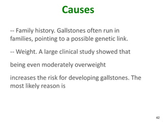 Causes
-- Family history. Gallstones often run in
families, pointing to a possible genetic link.
-- Weight. A large clinical study showed that
being even moderately overweight
increases the risk for developing gallstones. The
most likely reason is



                                                    42
 